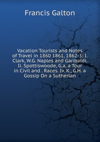 Vacation Tourists and Notes of Travel in 1860 1861, 1862-3: I. Clark, W.G. Naples and Garibaldi. Ii. Spottiswoode, G.a. a Tour in Civil and . Races. Iv. K., G.H. a Gossip On a Sutherlan