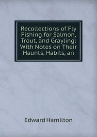 Recollections of Fly Fishing for Salmon, Trout, and Grayling: With Notes on Their Haunts, Habits, an