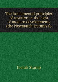 The fundamental principles of taxation in the light of modern developments (the Newmarch lectures fo