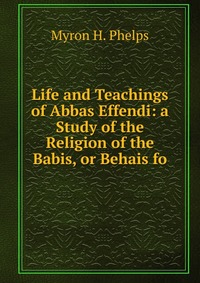 Life and Teachings of Abbas Effendi: a Study of the Religion of the Babis, or Behais fo