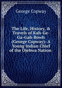 The Life, History, & Travels of Kah-Ge-Ga-Gah-Bowh (George Copway): A Young Indian Chief of the Ojebwa Nation