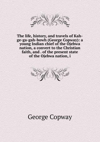 The life, history, and travels of Kah-ge-ga-gah-bowh (George Copway): a young Indian chief of the Ojebwa nation, a convert to the Christian faith, and . of the present state of the Ojebwa nat