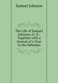 The Life of Samuel Johnson, Ll. D.: Together with a Journal of a Tour to the Hebrides