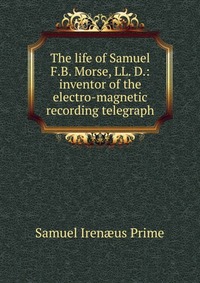 The life of Samuel F.B. Morse, LL. D.: inventor of the electro-magnetic recording telegraph