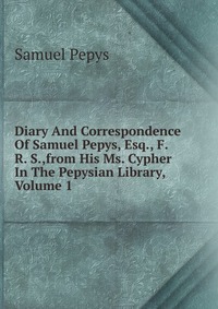 Diary And Correspondence Of Samuel Pepys, Esq., F. R. S.,from His Ms. Cypher In The Pepysian Library, Volume 1