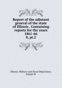 Report of the adjutant general of the state of Illinois Containing reports for the years 1861-66