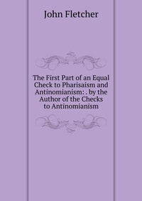 The First Part of an Equal Check to Pharisaism and Antinomianism: . by the Author of the Checks to Antinomianism