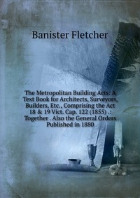 The Metropolitan Building Acts: A Text Book for Architects, Surveyors, Builders, Etc., Comprising the Act 18 & 19 Vict. Cap. 122 (1855) .: Together . Also the General Orders Published in 