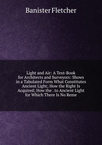 Light and Air: A Text-Book for Architects and Surveyors: Shows in a Tabulated Form What Constitutes Ancient Light; How the Right Is Acquired; How the . to Ancient Light for Which There Is No 