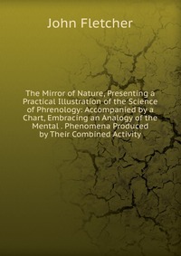 The Mirror of Nature, Presenting a Practical Illustration of the Science of Phrenology: Accompanied by a Chart, Embracing an Analogy of the Mental . Phenomena Produced by Their Combined Activ