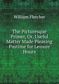 The Picturesque Primer, Or, Useful Matter Made Pleasing Pastime for Leisure Hours