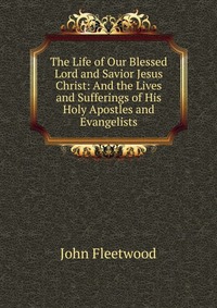 The Life of Our Blessed Lord and Savior Jesus Christ: And the Lives and Sufferings of His Holy Apostles and Evangelists