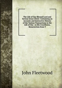 The Life of Our Blessed Lord and Saviour Jesus Christ: Containing an Accurate and Instructive History of the Various Transactions in the Life of Our . to His Crucifixion, Resurrection from T