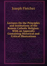 Lectures On the Principles and Institutions of the Roman Catholic Religion: With an Appendix Containing Historical and Critical Illustrations