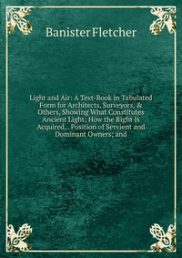 Light and Air: A Text-Book in Tabulated Form for Architects, Surveyors, & Others, Showing What Constitutes Ancient Light; How the Right Is Acquired, . Position of Servient and Dominant Ow