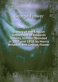 History of the English settlement in Edwards County, Illinois: founded in 1817 and 1818, by Morris Birkbeck and George Flower