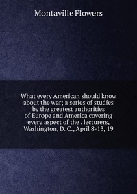 What every American should know about the war; a series of studies by the greatest authorities of Europe and America covering every aspect of the . lecturers, Washington, D. C., April 8-13, 1