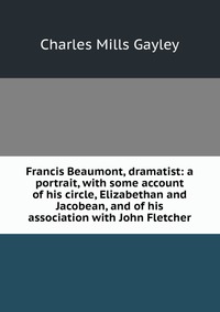 Francis Beaumont, dramatist: a portrait, with some account of his circle, Elizabethan and Jacobean, and of his association with John Fletcher