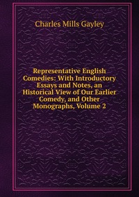 Representative English Comedies: With Introductory Essays and Notes, an Historical View of Our Earlier Comedy, and Other Monographs, Volume 2