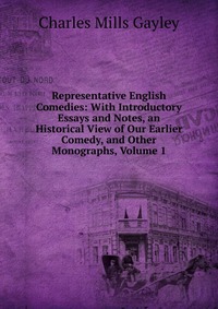 Representative English Comedies: With Introductory Essays and Notes, an Historical View of Our Earlier Comedy, and Other Monographs, Volume 1