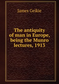 The antiquity of man in Europe, being the Munro lectures, 1913