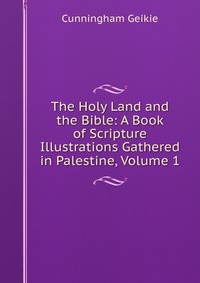 The Holy Land and the Bible: A Book of Scripture Illustrations Gathered in Palestine, Volume 1