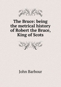 The Bruce: being the metrical history of Robert the Bruce, King of Scots