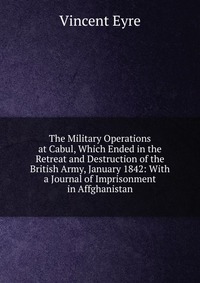 The Military Operations at Cabul, Which Ended in the Retreat and Destruction of the British Army, January 1842: With a Journal of Imprisonment in Affghanistan