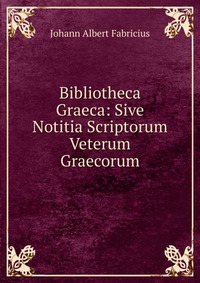 Bibliotheca Graeca: Sive Notitia Scriptorum Veterum Graecorum