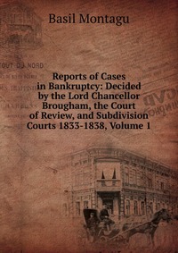 Reports of Cases in Bankruptcy: Decided by the Lord Chancellor Brougham, the Court of Review, and Subdivision Courts 1833-1838, Volume 1