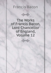 The Works of Francis Bacon, Lord Chancellor of England, Volume 12