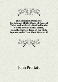 The American Decisions: Containing All the Cases of General Value and Authority Decided in the Courts of the Several States, from the Earliest Issue of the State Reports to the Year 1869, Vol