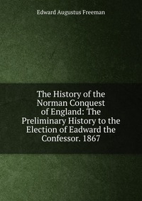 The History of the Norman Conquest of England: The Preliminary History to the Election of Eadward the Confessor. 1867