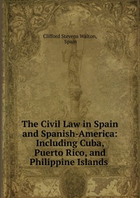 The Civil Law in Spain and Spanish-America: Including Cuba, Puerto Rico, and Philippine Islands