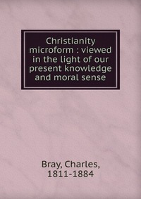 Christianity microform : viewed in the light of our present knowledge and moral sense