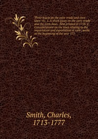 Three tracts on the corn-trade and corn-laws: viz. 1. A short essay on the corn-trade and the corn-laws . first printed in 1758. 2. Considerations on the laws relating to the importation and 