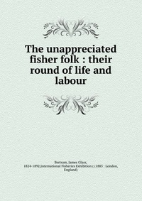 The unappreciated fisher folk : their round of life and labour