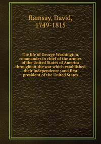 The life of George Washington, commander in chief of the armies of the United States of America throughout the war which established their independence; and first president of the United Stat