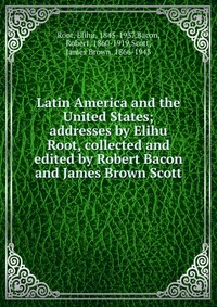 Latin America and the United States; addresses by Elihu Root, collected and edited by Robert Bacon and James Brown Scott