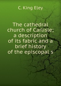 The cathedral church of Carlisle; a description of its fabric and a brief history of the episcopal s