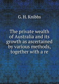 The private wealth of Australia and its growth as ascertained by various methods, together with a re