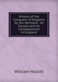 History of the Conquest of England by the Normans its Causes and its Consequences in England