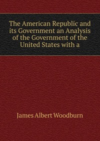 The American Republic and its Government an Analysis of the Government of the United States with a