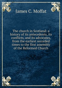 The church in Scotland: a history of its antecedents, its conflicts, and its advocates, from the earliest recorded times to the first assembly of the Reformed Church