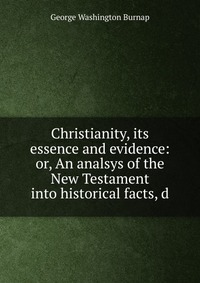 Christianity, its essence and evidence: or, An analsys of the New Testament into historical facts, d