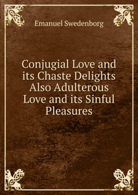 Conjugial Love and its Chaste Delights Also Adulterous Love and its Sinful Pleasures