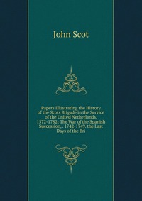 Papers Illustrating the History of the Scots Brigade in the Service of the United Netherlands, 1572-1782: The War of the Spanish Succession, . 1742-1749. the Last Days of the Bri