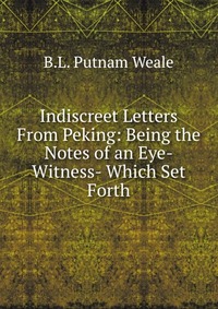 Indiscreet Letters From Peking: Being the Notes of an Eye-Witness- Which Set Forth