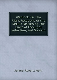 Wedlock: Or, The Right Relations of the Sexes: Disclosing the Laws of Conjugal Selection, and Showin