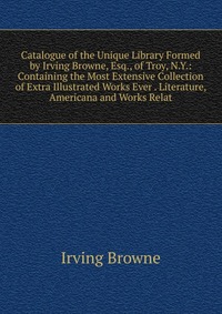 Catalogue of the Unique Library Formed by Irving Browne, Esq., of Troy, N.Y.: Containing the Most Extensive Collection of Extra Illustrated Works Ever . Literature, Americana and Works Relat